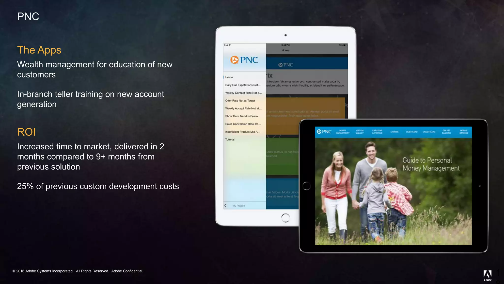 © 2016 Adobe Systems Incorporated. All Rights Reserved. Adobe Confidential.© 2016 Adobe Systems Incorporated. All Rights Reserved. Adobe Confidential.
PNC
The Apps
Wealth management for education of new
customers
In-branch teller training on new account
generation
ROI
Increased time to market, delivered in 2
months compared to 9+ months from
previous solution
25% of previous custom development costs
1
 