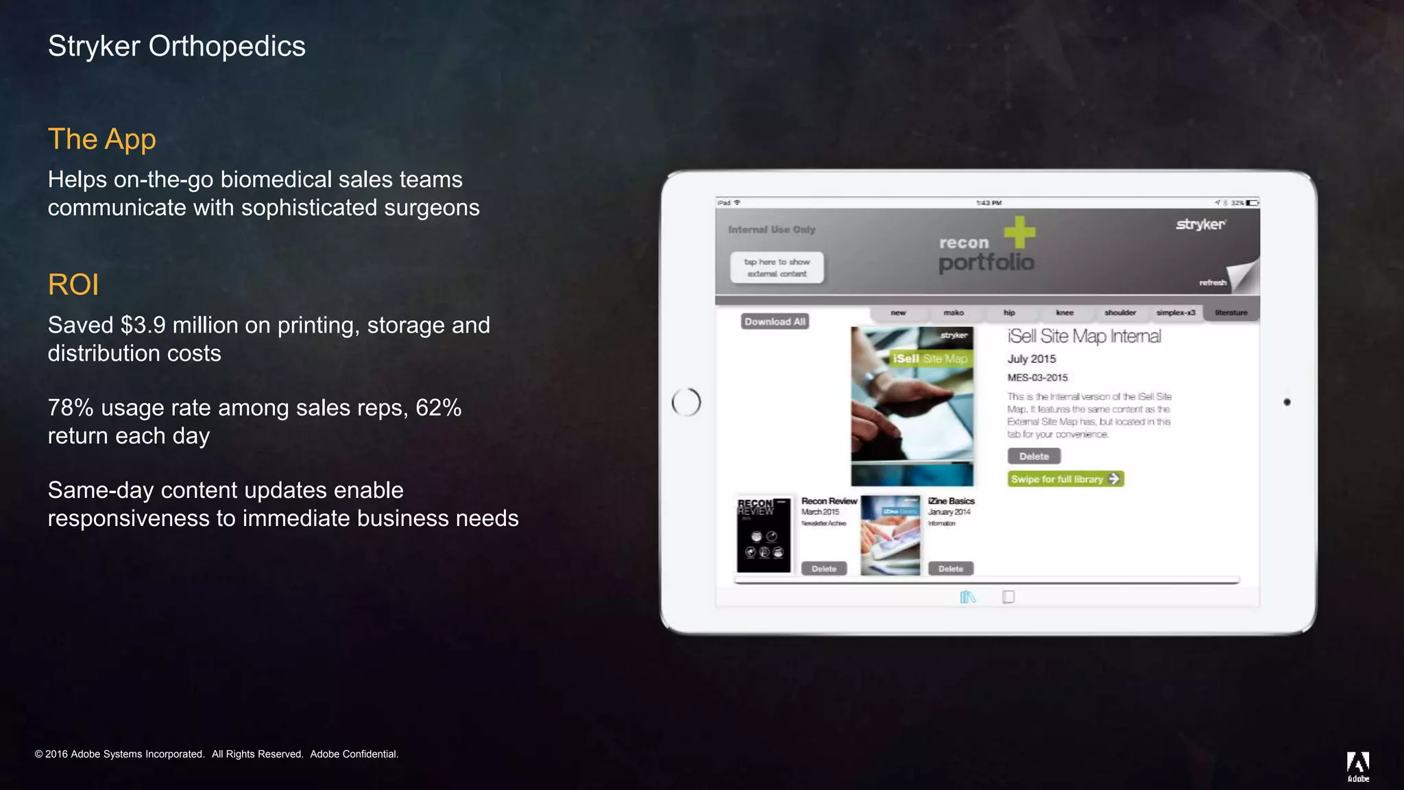 © 2016 Adobe Systems Incorporated. All Rights Reserved. Adobe Confidential.© 2016 Adobe Systems Incorporated. All Rights Reserved. Adobe Confidential.
Stryker Orthopedics
The App
Helps on-the-go biomedical sales teams
communicate with sophisticated surgeons
ROI
Saved $3.9 million on printing, storage and
distribution costs
78% usage rate among sales reps, 62%
return each day
Same-day content updates enable
responsiveness to immediate business needs
 