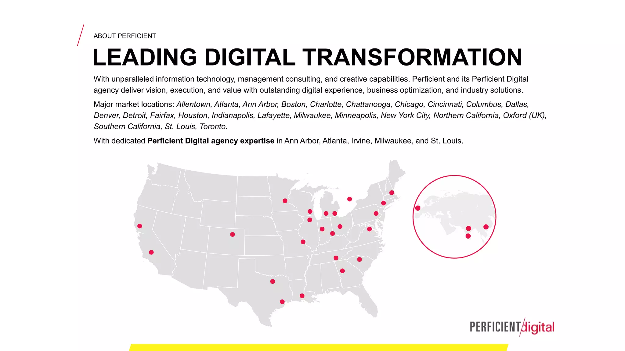 With unparalleled information technology, management consulting, and creative capabilities, Perficient and its Perficient Digital
agency deliver vision, execution, and value with outstanding digital experience, business optimization, and industry solutions.
Major market locations: Allentown, Atlanta, Ann Arbor, Boston, Charlotte, Chattanooga, Chicago, Cincinnati, Columbus, Dallas,
Denver, Detroit, Fairfax, Houston, Indianapolis, Lafayette, Milwaukee, Minneapolis, New York City, Northern California, Oxford (UK),
Southern California, St. Louis, Toronto.
With dedicated Perficient Digital agency expertise in Ann Arbor, Atlanta, Irvine, Milwaukee, and St. Louis.
ABOUT PERFICIENT
LEADING DIGITAL TRANSFORMATION
 