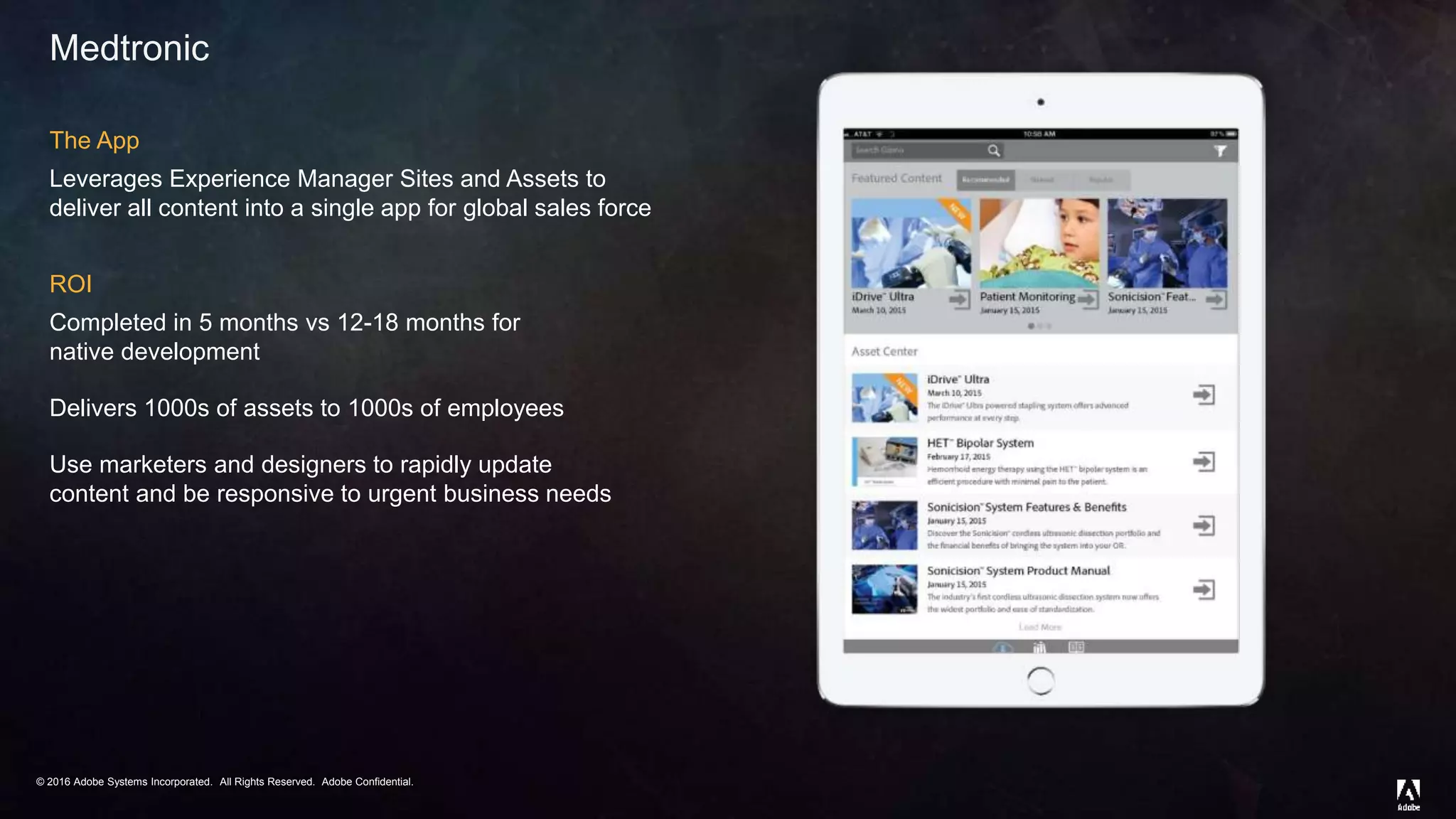 © 2016 Adobe Systems Incorporated. All Rights Reserved. Adobe Confidential.© 2016 Adobe Systems Incorporated. All Rights Reserved. Adobe Confidential.
Medtronic
The App
Leverages Experience Manager Sites and Assets to
deliver all content into a single app for global sales force
ROI
Completed in 5 months vs 12-18 months for
native development
Delivers 1000s of assets to 1000s of employees
Use marketers and designers to rapidly update
content and be responsive to urgent business needs
 
