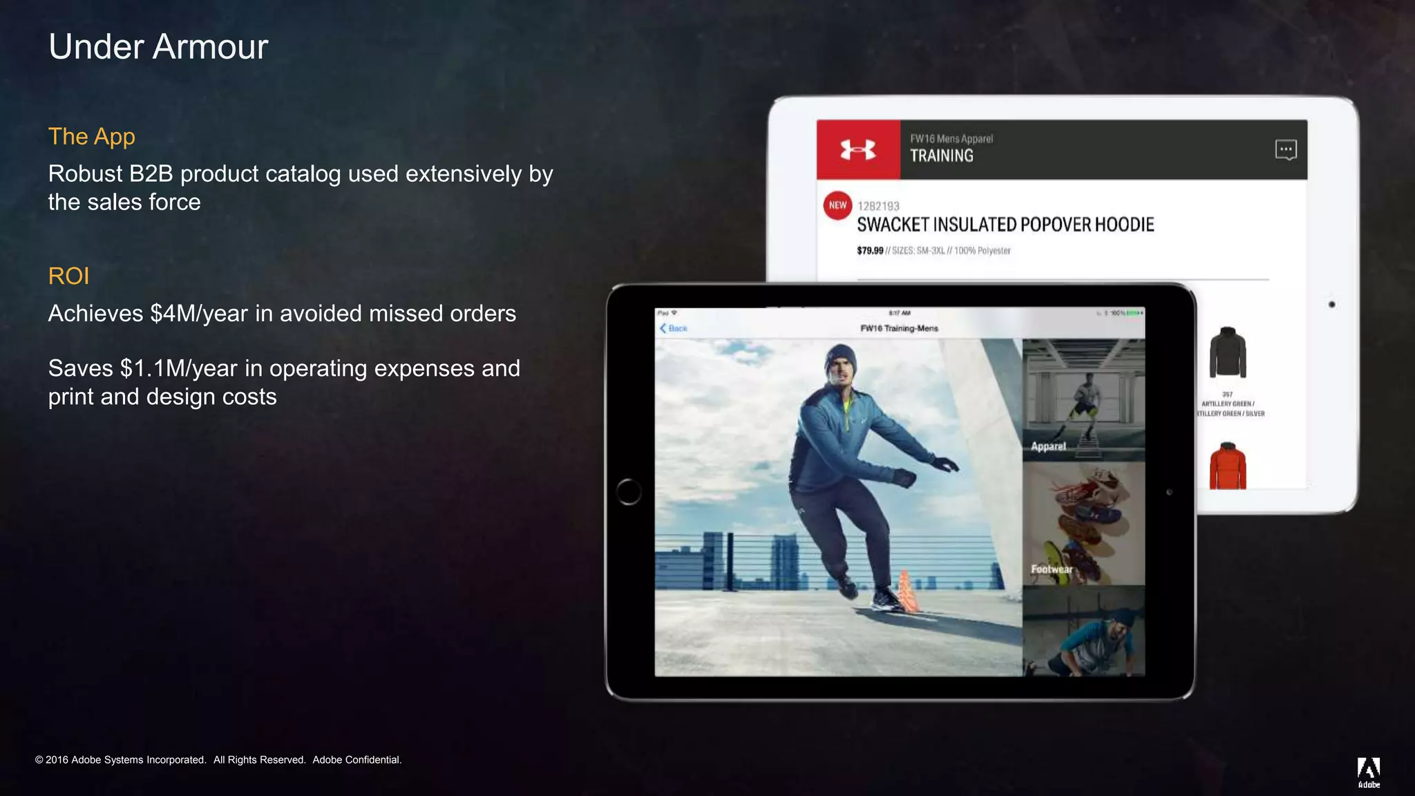 © 2016 Adobe Systems Incorporated. All Rights Reserved. Adobe Confidential.© 2016 Adobe Systems Incorporated. All Rights Reserved. Adobe Confidential.
Under Armour
The App
Robust B2B product catalog used extensively by
the sales force
ROI
Achieves $4M/year in avoided missed orders
Saves $1.1M/year in operating expenses and
print and design costs
 