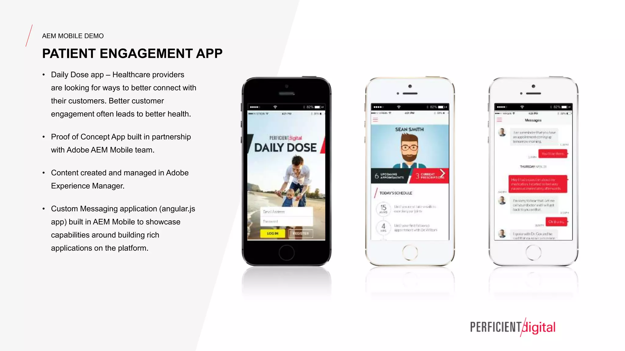 AEM MOBILE DEMO
PATIENT ENGAGEMENT APP
• Daily Dose app – Healthcare providers
are looking for ways to better connect with
their customers. Better customer
engagement often leads to better health.
• Proof of Concept App built in partnership
with Adobe AEM Mobile team.
• Content created and managed in Adobe
Experience Manager.
• Custom Messaging application (angular.js
app) built in AEM Mobile to showcase
capabilities around building rich
applications on the platform.
 