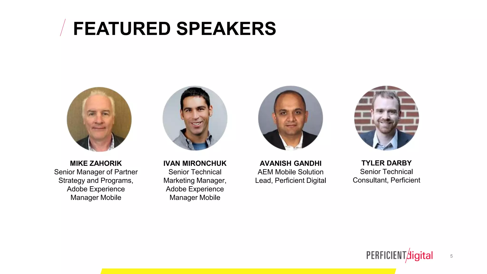 5
FEATURED SPEAKERS
MIKE ZAHORIK
Senior Manager of Partner
Strategy and Programs,
Adobe Experience
Manager Mobile
IVAN MIRONCHUK
Senior Technical
Marketing Manager,
Adobe Experience
Manager Mobile
AVANISH GANDHI
AEM Mobile Solution
Lead, Perficient Digital
TYLER DARBY
Senior Technical
Consultant, Perficient
 
