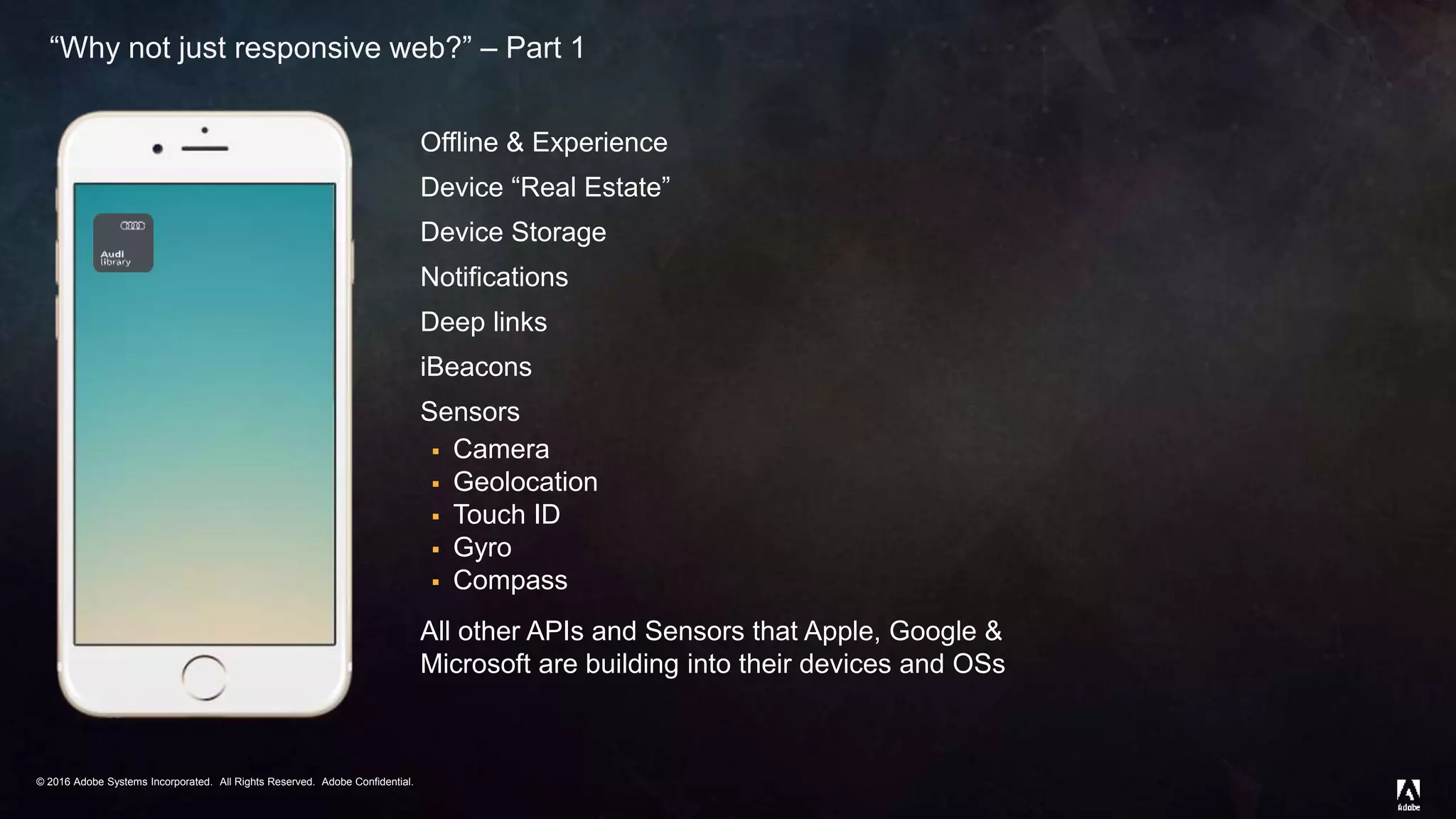 © 2016 Adobe Systems Incorporated. All Rights Reserved. Adobe Confidential.© 2016 Adobe Systems Incorporated. All Rights Reserved. Adobe Confidential.
“Why not just responsive web?” – Part 1
Offline & Experience
Device “Real Estate”
Device Storage
Notifications
Deep links
iBeacons
Sensors
 Camera
 Geolocation
 Touch ID
 Gyro
 Compass
All other APIs and Sensors that Apple, Google &
Microsoft are building into their devices and OSs
 