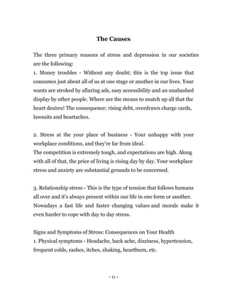 - 11 -
The Causes
The three primary reasons of stress and depression in our societies
are the following:
1. Money troubles - Without any doubt; this is the top issue that
consumes just about all of us at one stage or another in our lives. Your
wants are stroked by alluring ads, easy accessibility and an unabashed
display by other people. Where are the means to snatch up all that the
heart desires! The consequence: rising debt, overdrawn charge cards,
lawsuits and heartaches.
2. Stress at the your place of business - Your unhappy with your
workplace conditions, and they're far from ideal.
The competition is extremely tough, and expectations are high. Along
with all of that, the price of living is rising day by day. Your workplace
stress and anxiety are substantial grounds to be concerned.
3. Relationship stress - This is the type of tension that follows humans
all over and it's always present within our life in one form or another.
Nowadays a fast life and faster changing values and morals make it
even harder to cope with day to day stress.
Signs and Symptoms of Stress: Consequences on Your Health
1. Physical symptoms - Headache, back ache, dizziness, hypertension,
frequent colds, rashes, itches, shaking, heartburn, etc.
 