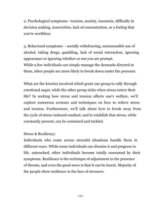 - 12 -
2. Psychological symptoms - tension, anxiety, insomnia, difficulty in
decision making, insecurities, lack of concentration, or a feeling that
you're worthless.
3. Behavioral symptoms - socially withdrawing, unreasonable use of
alcohol, taking drugs, gambling, lack of social interaction, ignoring
appearance or ignoring whether or not you are prompt.
While a few individuals can simply manage the demands directed at
them, other people are more likely to break down under the pressure.
What are the kinetics involved which grant one group to rally through
emotional angst, while the other group sinks when stress enters their
life? In seeking how stress and tension affects one’s welfare, we'll
explore numerous avenues and techniques on how to relieve stress
and tension. Furthermore, we'll talk about how to break away from
the cycle of stress-induced conduct; and to establish that stress, while
constantly present, can be contained and tackled.
Stress & Resiliency:
Individuals who come across stressful situations handle them in
different ways. While some individuals can dismiss it and progress in
life, untouched, other individuals become totally consumed by their
symptoms. Resilience is the technique of adjustment in the presence
of threats, and even the good news is that it can be learnt. Majority of
the people show resilience in the face of stressors.
 