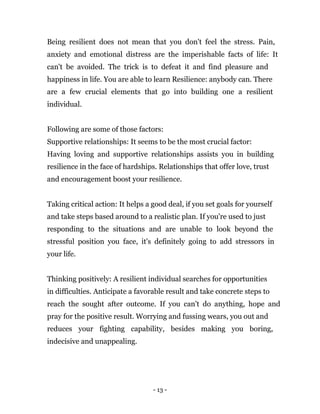 - 13 -
Being resilient does not mean that you don't feel the stress. Pain,
anxiety and emotional distress are the imperishable facts of life: It
can't be avoided. The trick is to defeat it and find pleasure and
happiness in life. You are able to learn Resilience: anybody can. There
are a few crucial elements that go into building one a resilient
individual.
Following are some of those factors:
Supportive relationships: It seems to be the most crucial factor:
Having loving and supportive relationships assists you in building
resilience in the face of hardships. Relationships that offer love, trust
and encouragement boost your resilience.
Taking critical action: It helps a good deal, if you set goals for yourself
and take steps based around to a realistic plan. If you're used to just
responding to the situations and are unable to look beyond the
stressful position you face, it's definitely going to add stressors in
your life.
Thinking positively: A resilient individual searches for opportunities
in difficulties. Anticipate a favorable result and take concrete steps to
reach the sought after outcome. If you can't do anything, hope and
pray for the positive result. Worrying and fussing wears, you out and
reduces your fighting capability, besides making you boring,
indecisive and unappealing.
 