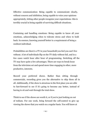 - 14 -
Effective communication: Being capable to communicate clearly,
without concern and inhibition, being capable to voice your opinions
appropriately, letting other people recognize your expectations- this is
terribly crucial in being capable of surviving difficult situations.
Containing and handling emotions: Being capable to know all your
emotions, acknowledging when to tolerate stress and when to hold
back. In essence, knowing yourself better is a requirement of being a
resilient individual.
Probabilities are there's a TV in your household you feel you can't live
without. A lot of individuals flip on the TV daily without fail, and in a
few cases watch hour after hour of programming. Switching off the
TV may have quite a few advantages. There are ways to break loose
from the television set and spend more time engaging in other, more
productive, interests.
Record your preferred shows. Rather than sitting through
commercials, recording gives you the alternative to skip them all in
all. Additionally, if the show is atrocious in the first place you are able
to fast-forward to see if it's going to become any better, instead of
having to sit and wait through the total show.
Think to see if the shows are worth it, or if you're just looking on out
of tedium. For one week, bring forward the self-control to give up
viewing the shows that you watch on a regular basis. You will know at
 