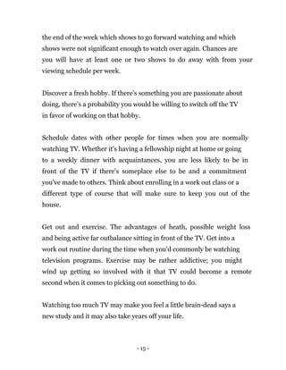 - 15 -
the end of the week which shows to go forward watching and which
shows were not significant enough to watch over again. Chances are
you will have at least one or two shows to do away with from your
viewing schedule per week.
Discover a fresh hobby. If there's something you are passionate about
doing, there's a probability you would be willing to switch off the TV
in favor of working on that hobby.
Schedule dates with other people for times when you are normally
watching TV. Whether it's having a fellowship night at home or going
to a weekly dinner with acquaintances, you are less likely to be in
front of the TV if there's someplace else to be and a commitment
you've made to others. Think about enrolling in a work out class or a
different type of course that will make sure to keep you out of the
house.
Get out and exercise. The advantages of heath, possible weight loss
and being active far outbalance sitting in front of the TV. Get into a
work out routine during the time when you'd commonly be watching
television programs. Exercise may be rather addictive; you might
wind up getting so involved with it that TV could become a remote
second when it comes to picking out something to do.
Watching too much TV may make you feel a little brain-dead says a
new study and it may also take years off your life.
 