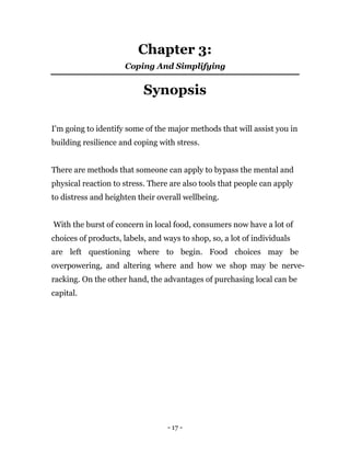 - 17 -
Chapter 3:
Coping And Simplifying
Synopsis
I'm going to identify some of the major methods that will assist you in
building resilience and coping with stress.
There are methods that someone can apply to bypass the mental and
physical reaction to stress. There are also tools that people can apply
to distress and heighten their overall wellbeing.
With the burst of concern in local food, consumers now have a lot of
choices of products, labels, and ways to shop, so, a lot of individuals
are left questioning where to begin. Food choices may be
overpowering, and altering where and how we shop may be nerve-
racking. On the other hand, the advantages of purchasing local can be
capital.
 
