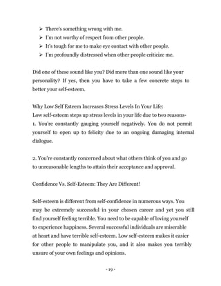 - 19 -
 There's something wrong with me.
 I'm not worthy of respect from other people.
 It's tough for me to make eye contact with other people.
 I'm profoundly distressed when other people criticize me.
Did one of these sound like you? Did more than one sound like your
personality? If yes, then you have to take a few concrete steps to
better your self-esteem.
Why Low Self Esteem Increases Stress Levels In Your Life:
Low self-esteem steps up stress levels in your life due to two reasons-
1. You're constantly gauging yourself negatively. You do not permit
yourself to open up to felicity due to an ongoing damaging internal
dialogue.
2. You're constantly concerned about what others think of you and go
to unreasonable lengths to attain their acceptance and approval.
Confidence Vs. Self-Esteem: They Are Different!
Self-esteem is different from self-confidence in numerous ways. You
may be extremely successful in your chosen career and yet you still
find yourself feeling terrible. You need to be capable of loving yourself
to experience happiness. Several successful individuals are miserable
at heart and have terrible self-esteem. Low self-esteem makes it easier
for other people to manipulate you, and it also makes you terribly
unsure of your own feelings and opinions.
 