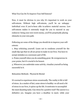 - 20 -
What You Can Do To Improve Your Self Esteem?
Now, it must be obvious to you why it's important to work on your
self-esteem. Without high self-esteem, you'll be an unhappy
individual even if you've been able to achieve material success. Low
self-esteem makes it extremely tough for you to succeed in any
endeavor: being your own worst enemy, you'll be perpetually placing
obstacles in your own path.
Following are some of the things you should do to improve your self-
esteem:
1. Stop criticizing yourself. Learn not to condemn yourself for the
small slip-ups that we all are prone to make in our lives. You have to
accept mistakes as a necessary part of life.
2. Praise yourself when you do something great. Be overgenerous in
your praise, but it's crucial to be honest.
3. Whenever you undertake some activity, visualize yourself as being
successful in it.
Relaxation Methods: Physical & Mental
It's normal to experience stress occasionally. The reality is life is full
of stress. As a matter of fact, some stress is healthy: we all need a bit
of stress in our lives, it spices up the life. It motivates to accomplish
the most daunting tasks. Can stress be a positive tool? The answer is a
definitive yes. Imagine you have a deadline to meet; while your
 