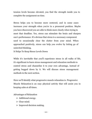 - 21 -
tension levels become elevated, you find the strength inside you to
complete the assignment on time.
Stress helps you to become more centered, and in some cases
increases your strength when you’re in a pressured position. Maybe
you have discovered you are able to think more clearly when trying to
meet that deadline. Yes, stress can stimulate the brain and sharpen
one’s performance. It's obvious that stress is a necessary component
used to occasionally clear the clutter from your mind. When
approached positively, stress can help you evolve by letting go of
uninvited thinking.
It Helps To Keep Stress Levels Down
While it's inevitable that you'll experience stress in all walks of life,
it's significant to learn stress management and relaxation methods to
control stress and channelize it to your own advantage, instead of
getting bogged down by it. We will discuss stress management
methods in the next section.
Here we'll identify what progressive muscle relaxation is. Progressive
Muscle Relaxation is an easy physical activity that will assist you in
keeping calm at all times.
Advantages of Relaxation
 Additional energy.
 Clear mind.
 Improved decision making.
 