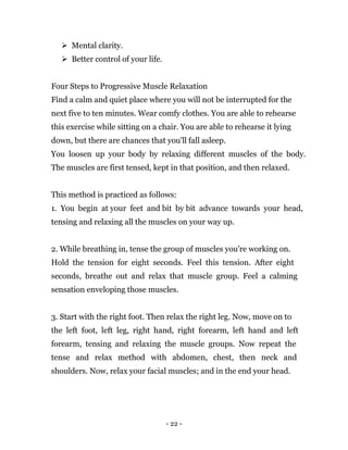 - 22 -
 Mental clarity.
 Better control of your life.
Four Steps to Progressive Muscle Relaxation
Find a calm and quiet place where you will not be interrupted for the
next five to ten minutes. Wear comfy clothes. You are able to rehearse
this exercise while sitting on a chair. You are able to rehearse it lying
down, but there are chances that you'll fall asleep.
You loosen up your body by relaxing different muscles of the body.
The muscles are first tensed, kept in that position, and then relaxed.
This method is practiced as follows:
1. You begin at your feet and bit by bit advance towards your head,
tensing and relaxing all the muscles on your way up.
2. While breathing in, tense the group of muscles you're working on.
Hold the tension for eight seconds. Feel this tension. After eight
seconds, breathe out and relax that muscle group. Feel a calming
sensation enveloping those muscles.
3. Start with the right foot. Then relax the right leg. Now, move on to
the left foot, left leg, right hand, right forearm, left hand and left
forearm, tensing and relaxing the muscle groups. Now repeat the
tense and relax method with abdomen, chest, then neck and
shoulders. Now, relax your facial muscles; and in the end your head.
 