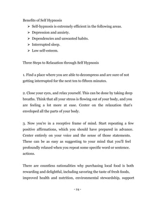 - 24 -
Benefits of Self Hypnosis
 Self-hypnosis is extremely efficient in the following areas.
 Depression and anxiety.
 Dependencies and unwanted habits.
 Interrupted sleep.
 Low self-esteem.
Three Steps to Relaxation through Self Hypnosis
1. Find a place where you are able to decompress and are sure of not
getting interrupted for the next ten to fifteen minutes.
2. Close your eyes, and relax yourself. This can be done by taking deep
breaths. Think that all your stress is flowing out of your body, and you
are feeling a lot more at ease. Center on the relaxation that's
enveloped all the parts of your body.
3. Now you're in a receptive frame of mind. Start repeating a few
positive affirmations, which you should have prepared in advance.
Center entirely on your voice and the sense of those statements.
These can be as easy as suggesting to your mind that you'll feel
profoundly relaxed when you repeat some specific word or sentence.
actions.
There are countless rationalities why purchasing local food is both
rewarding and delightful, including savoring the taste of fresh foods,
improved health and nutrition, environmental stewardship, support
 