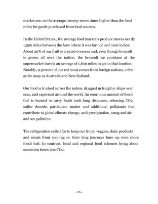 - 26 -
market are, on the average, twenty-seven times higher than the food
miles for goods purchased from local sources.
In the United States., the average food market's produce moves nearly
1,500 miles between the farm where it was farmed and your icebox.
About 40% of our fruit is created overseas and, even though broccoli
is grown all over the nation, the broccoli we purchase at the
supermarket travels an average of 1,800 miles to get in that location.
Notably, 9 percent of our red meat comes from foreign nations, a few
as far away as Australia and New Zealand.
Our food is trucked across the nation, dragged in freighter ships over
seas, and vaporized around the world. An enormous amount of fossil
fuel is burned to carry foods such long distances, releasing CO2,
sulfur dioxide, particulate matter and additional pollutants that
contribute to global climate change, acid precipitation, smog and air
and sea pollution.
The refrigeration called for to keep our fruits, veggies, dairy products
and meats from spoiling on their long journeys burn up even more
fossil fuel. In contrast, local and regional food schemes bring about
seventeen times less CO2.
 