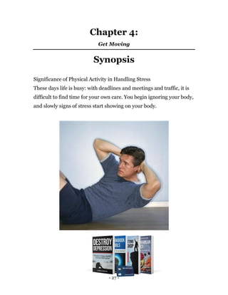 - 27 -
Chapter 4:
Get Moving
Synopsis
Significance of Physical Activity in Handling Stress
These days life is busy: with deadlines and meetings and traffic, it is
difficult to find time for your own care. You begin ignoring your body,
and slowly signs of stress start showing on your body.
 