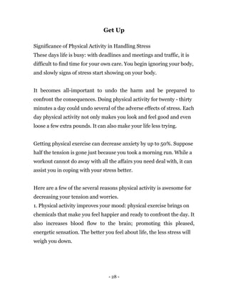 - 28 -
Get Up
Significance of Physical Activity in Handling Stress
These days life is busy: with deadlines and meetings and traffic, it is
difficult to find time for your own care. You begin ignoring your body,
and slowly signs of stress start showing on your body.
It becomes all-important to undo the harm and be prepared to
confront the consequences. Doing physical activity for twenty - thirty
minutes a day could undo several of the adverse effects of stress. Each
day physical activity not only makes you look and feel good and even
loose a few extra pounds. It can also make your life less trying.
Getting physical exercise can decrease anxiety by up to 50%. Suppose
half the tension is gone just because you took a morning run. While a
workout cannot do away with all the affairs you need deal with, it can
assist you in coping with your stress better.
Here are a few of the several reasons physical activity is awesome for
decreasing your tension and worries.
1. Physical activity improves your mood: physical exercise brings on
chemicals that make you feel happier and ready to confront the day. It
also increases blood flow to the brain; promoting this pleased,
energetic sensation. The better you feel about life, the less stress will
weigh you down.
 