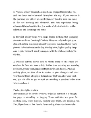 - 29 -
2. Physical activity brings about additional energy: Stress makes you
feel run down and exhausted throughout the day. If you exercise in
the morning, you will get an excellent energy boost to keep you going
in the late morning and afternoon. You may experience being
exhausted throughout the first few weeks of physical activity, but be
relentless and the energy will come.
3. Physical activity helps you sleep: there's nothing that decreases
stress more than a Great night’s sleep. Sleep not only recharges your
strained, aching muscles; it also refreshes your mind and helps you to
process information from the day. Getting more, higher quality sleep
on a regular basis will assist you coping with the challenges of day-to-
day life.
4. Physical activity allows time to think: many of the stress we
confront is from our own mind. Rather than working and mending
problems, we are worrying about them day in and day out. Physical
activity gives you time alone to center on your thoughts and clear
your head without a bunch of distractions. That way, after your work
out, you are able to get to work on mending a problem rather than
worrying about it
Finding the right exercises:
If you cannot do an aerobic workout, or just do not think it is enough;
try yoga or stretching or jogging. These activities are great for
soothing sore, tense muscles, clearing your mind, and relaxing you.
Plus, if you have no free time in the morning, these exercises can be
 