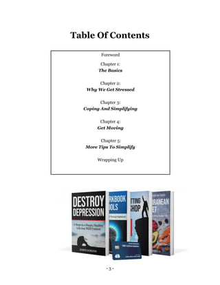 - 3 -
Table Of Contents
Foreword
Chapter 1:
The Basics
Chapter 2:
Why We Get Stressed
Chapter 3:
Coping And Simplifying
Chapter 4:
Get Moving
Chapter 5:
More Tips To Simplify
Wrapping Up
 