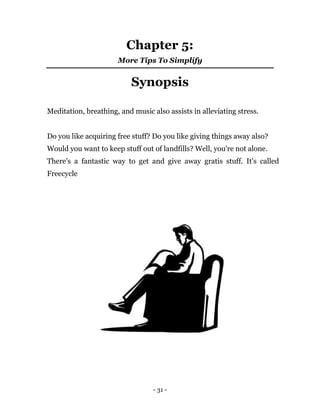 - 31 -
Chapter 5:
More Tips To Simplify
Synopsis
Meditation, breathing, and music also assists in alleviating stress.
Do you like acquiring free stuff? Do you like giving things away also?
Would you want to keep stuff out of landfills? Well, you're not alone.
There's a fantastic way to get and give away gratis stuff. It's called
Freecycle
 