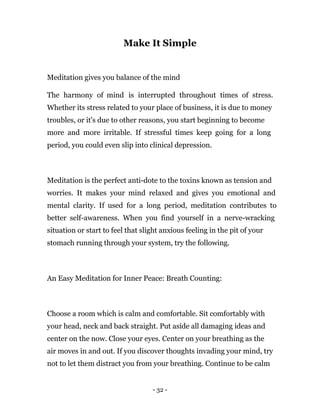 - 32 -
Make It Simple
Meditation gives you balance of the mind
The harmony of mind is interrupted throughout times of stress.
Whether its stress related to your place of business, it is due to money
troubles, or it's due to other reasons, you start beginning to become
more and more irritable. If stressful times keep going for a long
period, you could even slip into clinical depression.
Meditation is the perfect anti-dote to the toxins known as tension and
worries. It makes your mind relaxed and gives you emotional and
mental clarity. If used for a long period, meditation contributes to
better self-awareness. When you find yourself in a nerve-wracking
situation or start to feel that slight anxious feeling in the pit of your
stomach running through your system, try the following.
An Easy Meditation for Inner Peace: Breath Counting:
Choose a room which is calm and comfortable. Sit comfortably with
your head, neck and back straight. Put aside all damaging ideas and
center on the now. Close your eyes. Center on your breathing as the
air moves in and out. If you discover thoughts invading your mind, try
not to let them distract you from your breathing. Continue to be calm
 