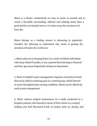 - 34 -
Music is a Healer. Instinctively we turn to music to unwind and to
create a favorable surrounding. Delicate and calming music does a
good deal for our frazzled nerves. It washes away the weariness of a
busy day.
Music therapy as a healing science is advancing in popularity.
Consider the following to understand why music is gaining the
attention of healers the world over.
1. Music aids you in sleeping better: In a study of elderly individuals
with sleep related Troubles, it was reported that listening to Classical
and New Age music helped 96% of them to sleep better.
2. Music is helpful in pain management: Japanese researchers found
that music aided in reducing pain in a control group, which listened
to music throughout pain causing conditions. Music can be effectively
used in pain management.
3. Music reduces surgical anxiousness: In a study conducted in a
hospital, patients who listened to music of their choice in a surgical
holding area had Decreased levels of anxiety prior to, during, and
 