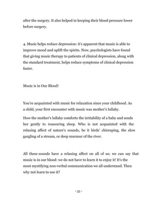 - 35 -
after the surgery. It also helped in keeping their blood pressure lower
before surgery.
4. Music helps reduce depression: it's apparent that music is able to
improve mood and uplift the spirits. Now, psychologists have found
that giving music therapy to patients of clinical depression, along with
the standard treatment, helps reduce symptoms of clinical depression
faster.
Music is in Our Blood!
You’re acquainted with music for relaxation since your childhood. As
a child, your first encounter with music was mother's lullaby.
How the mother's lullaby comforts the irritability of a baby and sends
her gently to reassuring sleep. Who is not acquainted with the
relaxing affect of nature's sounds, be it birds' chirruping, the slow
gargling of a stream, or deep murmur of the river.
All these sounds have a relaxing affect on all of us; we can say that
music is in our blood: we do not have to learn it to enjoy it! It's the
most mystifying non-verbal communication we all understand. Then
why not learn to use it?
 