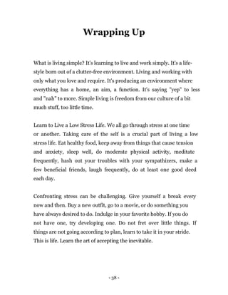 - 38 -
Wrapping Up
What is living simple? It's learning to live and work simply. It's a life-
style born out of a clutter-free environment. Living and working with
only what you love and require. It's producing an environment where
everything has a home, an aim, a function. It's saying "yep" to less
and "nah" to more. Simple living is freedom from our culture of a bit
much stuff, too little time.
Learn to Live a Low Stress Life. We all go through stress at one time
or another. Taking care of the self is a crucial part of living a low
stress life. Eat healthy food, keep away from things that cause tension
and anxiety, sleep well, do moderate physical activity, meditate
frequently, hash out your troubles with your sympathizers, make a
few beneficial friends, laugh frequently, do at least one good deed
each day.
Confronting stress can be challenging. Give yourself a break every
now and then. Buy a new outfit, go to a movie, or do something you
have always desired to do. Indulge in your favorite hobby. If you do
not have one, try developing one. Do not fret over little things. If
things are not going according to plan, learn to take it in your stride.
This is life. Learn the art of accepting the inevitable.
 