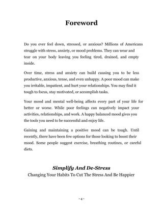 - 4 -
Foreword
Do you ever feel down, stressed, or anxious? Millions of Americans
struggle with stress, anxiety, or mood problems. They can wear and
tear on your body leaving you feeling tired, drained, and empty
inside.
Over time, stress and anxiety can build causing you to be less
productive, anxious, tense, and even unhappy. A poor mood can make
you irritable, impatient, and hurt your relationships. You may find it
tough to focus, stay motivated, or accomplish tasks.
Your mood and mental well-being affects every part of your life for
better or worse. While poor feelings can negatively impact your
activities, relationships, and work. A happy balanced mood gives you
the tools you need to be successful and enjoy life.
Gaining and maintaining a positive mood can be tough. Until
recently, there have been few options for those looking to boost their
mood. Some people suggest exercise, breathing routines, or careful
diets.
Simplify And De-Stress
Changing Your Habits To Cut The Stress And Be Happier
 
