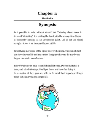 - 5 -
Chapter 1:
The Basics
Synopsis
Is it possible to exist without stress? No! Thinking about stress in
terms of "defeating" it is beating the beast with the wrong stick. Stress
is frequently handled as an unwelcome guest. Let us set the record
straight. Stress is an inseparable part of life.
Simplifying may some of the times be overwhelming. The sum of stuff
you have in your life and the sum of things you have to do may be too
huge a mountain to undertake.
However you don’t have to simplify it all at once. Do one matter at a
time, and take little steps. You’ll get there, and have fun doing it.
As a matter of fact, you are able to do small but important things
today to begin living the simple life.
 