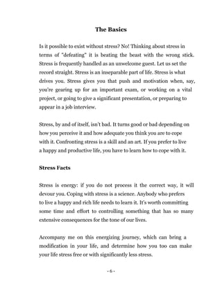 - 6 -
The Basics
Is it possible to exist without stress? No! Thinking about stress in
terms of "defeating" it is beating the beast with the wrong stick.
Stress is frequently handled as an unwelcome guest. Let us set the
record straight. Stress is an inseparable part of life. Stress is what
drives you. Stress gives you that push and motivation when, say,
you're gearing up for an important exam, or working on a vital
project, or going to give a significant presentation, or preparing to
appear in a job interview.
Stress, by and of itself, isn’t bad. It turns good or bad depending on
how you perceive it and how adequate you think you are to cope
with it. Confronting stress is a skill and an art. If you prefer to live
a happy and productive life, you have to learn how to cope with it.
Stress Facts
Stress is energy: if you do not process it the correct way, it will
devour you. Coping with stress is a science. Anybody who prefers
to live a happy and rich life needs to learn it. It's worth committing
some time and effort to controlling something that has so many
extensive consequences for the tone of our lives.
Accompany me on this energizing journey, which can bring a
modification in your life, and determine how you too can make
your life stress free or with significantly less stress.
 