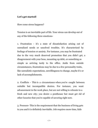 - 7 -
Let’s get started!
How come stress happens?
Tension is an inevitable part of life. Your stress can develop out of
any of the following three emotions-
1. Frustration - it's a state of dissatisfaction arising out of
unrealized needs or unsolved troubles. It's characterized by
feelings of tension or anxiety. For instance, you may be frustrated
due to the very much deserved promotion that you didn't get, a
disagreement with your boss, mounting up debt, or something as
simple as arriving tardy to the office. Aside from outside
circumstances, frustrations may be due to a few personality traits,
like unrealistic expectations, unwillingness to change, maybe it’s or
lack of accomplishments.
2. Conflicts - This is a circumstance when you're caught between
suitable but incompatible desires. For instance, you want
advancement in the work place, but are not willing to relocate to a
fresh and new city; you desire a penthouse but must get rid of
other luxuries that you're capable of savoring right now.
3. Pressure- This is the requirement that the business of living gets
to you and it is definitely inevitable. Job requires more time, kids
 