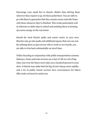 - 9 -
Encourage your small frys to bicycle. Rather than driving them
wherever they require to go, let them pedal there. You are able to
go with them to guarantee that they remain secure and ride home
with them whenever they're finished. This works particularly well
in reference to daily trips to school and assisting them in burning
up excess energy on the way home.
Search for local bicycle paths and scenic routes in your area.
Bicycles may go into parks and additional spaces that cars can not.
By utilizing them as part of your ride to work or on errands, you
are able to trim back substantially on travel time.
Utilize bicycling in conjunction with public transportation systems.
Subways, buses and train services are a fact of life in a lot of big
cities, but even the finest won't take you a hundred percent to your
door. A bicycle may make that last leg of your trip go more rapidly,
and a lot of public transit services have conveniences for bikers
(like racks on buses) to assist you.
 