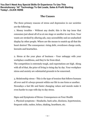 - 11 -
The Causes
The three primary reasons of stress and depression in our societies
are the following:
1. Money troubles - Without any doubt; this is the top issue that
consumes just about all of us at one stage or another in our lives. Your
wants are stroked by alluring ads, easy accessibility and an unabashed
display by other people. Where are the means to snatch up all that the
heart desires! The consequence: rising debt, overdrawn charge cards,
lawsuits and heartaches.
2. Stress at the your place of business - Your unhappy with your
workplace conditions, and they're far from ideal.
The competition is extremely tough, and expectations are high. Along
with all of that, the price of living is rising day by day. Your workplace
stress and anxiety are substantial grounds to be concerned.
3. Relationship stress - This is the type of tension that follows humans
all over and it's always present within our life in one form or another.
Nowadays a fast life and faster changing values and morals make it
even harder to cope with day to day stress.
Signs and Symptoms of Stress: Consequences on Your Health
1. Physical symptoms - Headache, back ache, dizziness, hypertension,
frequent colds, rashes, itches, shaking, heartburn, etc.
You Don’t Need Any Special Skills Or Experience To Use This
Revolutionary “AI” Technology To Get Leads, Sales & Profit Starting
Today!...CLICK HERE
 