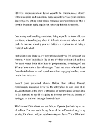 - 14 -
Effective communication: Being capable to communicate clearly,
without concern and inhibition, being capable to voice your opinions
appropriately, letting other people recognize your expectations- this is
terribly crucial in being capable of surviving difficult situations.
Containing and handling emotions: Being capable to know all your
emotions, acknowledging when to tolerate stress and when to hold
back. In essence, knowing yourself better is a requirement of being a
resilient individual.
Probabilities are there's a TV in your household you feel you can't live
without. A lot of individuals flip on the TV daily without fail, and in a
few cases watch hour after hour of programming. Switching off the
TV may have quite a few advantages. There are ways to break loose
from the television set and spend more time engaging in other, more
productive, interests.
Record your preferred shows. Rather than sitting through
commercials, recording gives you the alternative to skip them all in
all. Additionally, if the show is atrocious in the first place you are able
to fast-forward to see if it's going to become any better, instead of
having to sit and wait through the total show.
Think to see if the shows are worth it, or if you're just looking on out
of tedium. For one week, bring forward the self-control to give up
viewing the shows that you watch on a regular basis. You will know at
 