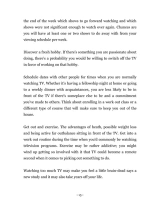 - 15 -
the end of the week which shows to go forward watching and which
shows were not significant enough to watch over again. Chances are
you will have at least one or two shows to do away with from your
viewing schedule per week.
Discover a fresh hobby. If there's something you are passionate about
doing, there's a probability you would be willing to switch off the TV
in favor of working on that hobby.
Schedule dates with other people for times when you are normally
watching TV. Whether it's having a fellowship night at home or going
to a weekly dinner with acquaintances, you are less likely to be in
front of the TV if there's someplace else to be and a commitment
you've made to others. Think about enrolling in a work out class or a
different type of course that will make sure to keep you out of the
house.
Get out and exercise. The advantages of heath, possible weight loss
and being active far outbalance sitting in front of the TV. Get into a
work out routine during the time when you'd commonly be watching
television programs. Exercise may be rather addictive; you might
wind up getting so involved with it that TV could become a remote
second when it comes to picking out something to do.
Watching too much TV may make you feel a little brain-dead says a
new study and it may also take years off your life.
 