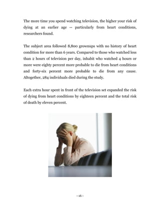 - 16 -
The more time you spend watching television, the higher your risk of
dying at an earlier age -- particularly from heart conditions,
researchers found.
The subject area followed 8,800 grownups with no history of heart
condition for more than 6 years. Compared to those who watched less
than 2 hours of television per day, inhabit who watched 4 hours or
more were eighty percent more probable to die from heart conditions
and forty-six percent more probable to die from any cause.
Altogether, 284 individuals died during the study.
Each extra hour spent in front of the television set expanded the risk
of dying from heart conditions by eighteen percent and the total risk
of death by eleven percent.
 