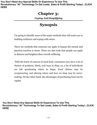 - 17 -
Chapter 3:
Coping And Simplifying
Synopsis
I'm going to identify some of the major methods that will assist you in
building resilience and coping with stress.
There are methods that someone can apply to bypass the mental and
physical reaction to stress. There are also tools that people can apply
to distress and heighten their overall wellbeing.
With the burst of concern in local food, consumers now have a lot of
choices of products, labels, and ways to shop, so, a lot of individuals
are left questioning where to begin. Food choices may be
overpowering, and altering where and how we shop may be nerve-
racking. On the other hand, the advantages of purchasing local can be
capital.
You Don’t Need Any Special Skills Or Experience To Use This
Revolutionary “AI” Technology To Get Leads, Sales & Profit Starting Today!...CLICK
HERE
You Don’t Need Any Special Skills Or Experience To Use This
Revolutionary “AI” Technology To Get Leads, Sales & Profit Starting Today!...CLICK
HERE
 