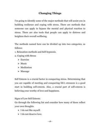 - 18 -
Changing Things
I'm going to identify some of the major methods that will assist you in
building resilience and coping with stress. There are methods that
someone can apply to bypass the mental and physical reaction to
stress. There are also tools that people can apply to distress and
heighten their overall wellbeing.
The methods named here can be divided up into two categories, as
follows:
1. Relaxation methods and Self-hypnosis.
2. Coping with Stress
 Exercise
 Music
 Meditation
 Massage
Self Esteem is a crucial factor in conquering stress. Determining that
you are capable of meeting and conquering life's stressors is a good
start in building self-esteem. Also, a crucial part of self-esteem is
believing your worthy of love and happiness.
Signs of Low Self Esteem:
Go through the following list and consider how many of these reflect
your own thoughts.
 I do not like myself.
 I do not deserve love.
 