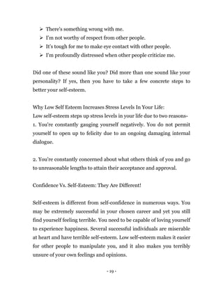 - 19 -
 There's something wrong with me.
 I'm not worthy of respect from other people.
 It's tough for me to make eye contact with other people.
 I'm profoundly distressed when other people criticize me.
Did one of these sound like you? Did more than one sound like your
personality? If yes, then you have to take a few concrete steps to
better your self-esteem.
Why Low Self Esteem Increases Stress Levels In Your Life:
Low self-esteem steps up stress levels in your life due to two reasons-
1. You're constantly gauging yourself negatively. You do not permit
yourself to open up to felicity due to an ongoing damaging internal
dialogue.
2. You're constantly concerned about what others think of you and go
to unreasonable lengths to attain their acceptance and approval.
Confidence Vs. Self-Esteem: They Are Different!
Self-esteem is different from self-confidence in numerous ways. You
may be extremely successful in your chosen career and yet you still
find yourself feeling terrible. You need to be capable of loving yourself
to experience happiness. Several successful individuals are miserable
at heart and have terrible self-esteem. Low self-esteem makes it easier
for other people to manipulate you, and it also makes you terribly
unsure of your own feelings and opinions.
 