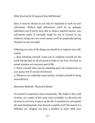 - 20 -
What You Can Do To Improve Your Self Esteem?
Now, it must be obvious to you why it's important to work on your
self-esteem. Without high self-esteem, you'll be an unhappy
individual even if you've been able to achieve material success. Low
self-esteem makes it extremely tough for you to succeed in any
endeavor: being your own worst enemy, you'll be perpetually placing
obstacles in your own path.
Following are some of the things you should do to improve your self-
esteem:
1. Stop criticizing yourself. Learn not to condemn yourself for the
small slip-ups that we all are prone to make in our lives. You have to
accept mistakes as a necessary part of life.
2. Praise yourself when you do something great. Be overgenerous in
your praise, but it's crucial to be honest.
3. Whenever you undertake some activity, visualize yourself as being
successful in it.
Relaxation Methods: Physical & Mental
It's normal to experience stress occasionally. The reality is life is full
of stress. As a matter of fact, some stress is healthy: we all need a bit
of stress in our lives, it spices up the life. It motivates to accomplish
the most daunting tasks. Can stress be a positive tool? The answer is a
definitive yes. Imagine you have a deadline to meet; while your
 