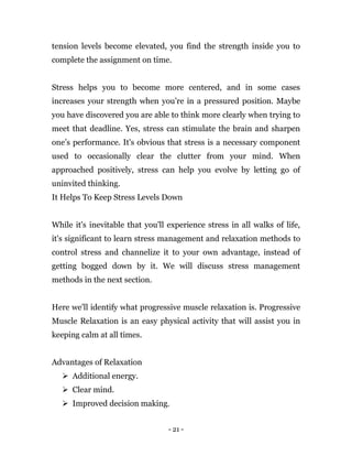 - 21 -
tension levels become elevated, you find the strength inside you to
complete the assignment on time.
Stress helps you to become more centered, and in some cases
increases your strength when you’re in a pressured position. Maybe
you have discovered you are able to think more clearly when trying to
meet that deadline. Yes, stress can stimulate the brain and sharpen
one’s performance. It's obvious that stress is a necessary component
used to occasionally clear the clutter from your mind. When
approached positively, stress can help you evolve by letting go of
uninvited thinking.
It Helps To Keep Stress Levels Down
While it's inevitable that you'll experience stress in all walks of life,
it's significant to learn stress management and relaxation methods to
control stress and channelize it to your own advantage, instead of
getting bogged down by it. We will discuss stress management
methods in the next section.
Here we'll identify what progressive muscle relaxation is. Progressive
Muscle Relaxation is an easy physical activity that will assist you in
keeping calm at all times.
Advantages of Relaxation
 Additional energy.
 Clear mind.
 Improved decision making.
 