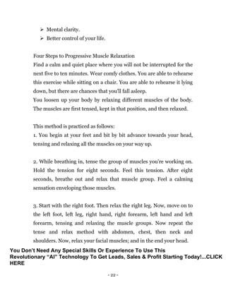 - 22 -
 Mental clarity.
 Better control of your life.
Four Steps to Progressive Muscle Relaxation
Find a calm and quiet place where you will not be interrupted for the
next five to ten minutes. Wear comfy clothes. You are able to rehearse
this exercise while sitting on a chair. You are able to rehearse it lying
down, but there are chances that you'll fall asleep.
You loosen up your body by relaxing different muscles of the body.
The muscles are first tensed, kept in that position, and then relaxed.
This method is practiced as follows:
1. You begin at your feet and bit by bit advance towards your head,
tensing and relaxing all the muscles on your way up.
2. While breathing in, tense the group of muscles you're working on.
Hold the tension for eight seconds. Feel this tension. After eight
seconds, breathe out and relax that muscle group. Feel a calming
sensation enveloping those muscles.
3. Start with the right foot. Then relax the right leg. Now, move on to
the left foot, left leg, right hand, right forearm, left hand and left
forearm, tensing and relaxing the muscle groups. Now repeat the
tense and relax method with abdomen, chest, then neck and
shoulders. Now, relax your facial muscles; and in the end your head.
You Don’t Need Any Special Skills Or Experience To Use This
Revolutionary “AI” Technology To Get Leads, Sales & Profit Starting Today!...CLICK
HERE
 