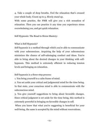 - 23 -
4. Take a couple of deep breaths. Feel the relaxation that's crossed
your whole body. Count up to 5. Slowly stand up.
With some practice, the PMR will give you a rich sensation of
relaxation. Then you can practice it any time you experience stress
overwhelming you, and get quick relaxation.
Self Hypnosis: The Road to Stress Mastery:
What is Self Hypnosis?
Self-hypnosis is a method through which you're able to communicate
with your subconscious. Acquiring the help of your subconscious
minimizes the chance of self-sabotaging conduct and ideas. You're
able to bring about the desired changes in your thinking with self-
hypnosis. This method is extremely efficient in reducing tension
levels and bringing on relaxation.
Self-hypnosis is a three-step process:
1. You bring yourself to a calm frame of mind.
2. You set aside your critical and judgmental mind for the time being.
In that state, your conscious mind is able to communicate with the
subconscious mind.
3. You give yourself suggestions to bring about favorable changes.
Since critical judgment is set aside for the time being, this method is
extremely powerful in bringing on favorable changes in self.
When you know that what you're suggesting is beneficial for your
well-being, the same is accepted by the mind without reservations.
 