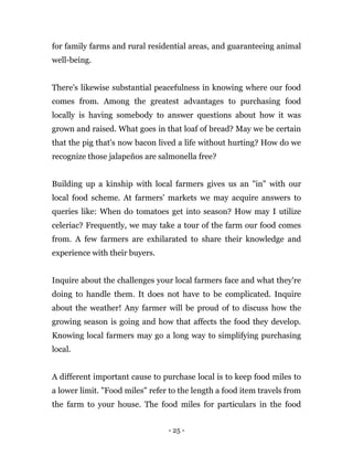 - 25 -
for family farms and rural residential areas, and guaranteeing animal
well-being.
There's likewise substantial peacefulness in knowing where our food
comes from. Among the greatest advantages to purchasing food
locally is having somebody to answer questions about how it was
grown and raised. What goes in that loaf of bread? May we be certain
that the pig that's now bacon lived a life without hurting? How do we
recognize those jalapeños are salmonella free?
Building up a kinship with local farmers gives us an "in" with our
local food scheme. At farmers' markets we may acquire answers to
queries like: When do tomatoes get into season? How may I utilize
celeriac? Frequently, we may take a tour of the farm our food comes
from. A few farmers are exhilarated to share their knowledge and
experience with their buyers.
Inquire about the challenges your local farmers face and what they're
doing to handle them. It does not have to be complicated. Inquire
about the weather! Any farmer will be proud of to discuss how the
growing season is going and how that affects the food they develop.
Knowing local farmers may go a long way to simplifying purchasing
local.
A different important cause to purchase local is to keep food miles to
a lower limit. "Food miles" refer to the length a food item travels from
the farm to your house. The food miles for particulars in the food
 
