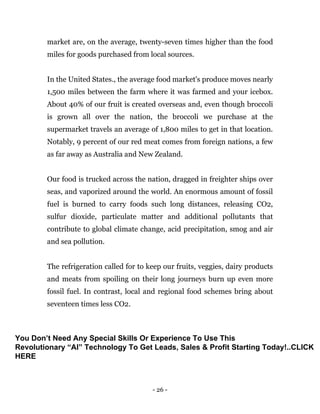 - 26 -
market are, on the average, twenty-seven times higher than the food
miles for goods purchased from local sources.
In the United States., the average food market's produce moves nearly
1,500 miles between the farm where it was farmed and your icebox.
About 40% of our fruit is created overseas and, even though broccoli
is grown all over the nation, the broccoli we purchase at the
supermarket travels an average of 1,800 miles to get in that location.
Notably, 9 percent of our red meat comes from foreign nations, a few
as far away as Australia and New Zealand.
Our food is trucked across the nation, dragged in freighter ships over
seas, and vaporized around the world. An enormous amount of fossil
fuel is burned to carry foods such long distances, releasing CO2,
sulfur dioxide, particulate matter and additional pollutants that
contribute to global climate change, acid precipitation, smog and air
and sea pollution.
The refrigeration called for to keep our fruits, veggies, dairy products
and meats from spoiling on their long journeys burn up even more
fossil fuel. In contrast, local and regional food schemes bring about
seventeen times less CO2.
You Don’t Need Any Special Skills Or Experience To Use This
Revolutionary “AI” Technology To Get Leads, Sales & Profit Starting Today!..CLICK
HERE
 