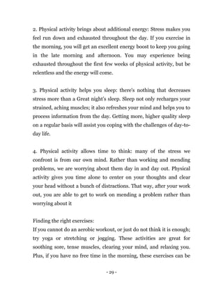 - 29 -
2. Physical activity brings about additional energy: Stress makes you
feel run down and exhausted throughout the day. If you exercise in
the morning, you will get an excellent energy boost to keep you going
in the late morning and afternoon. You may experience being
exhausted throughout the first few weeks of physical activity, but be
relentless and the energy will come.
3. Physical activity helps you sleep: there's nothing that decreases
stress more than a Great night’s sleep. Sleep not only recharges your
strained, aching muscles; it also refreshes your mind and helps you to
process information from the day. Getting more, higher quality sleep
on a regular basis will assist you coping with the challenges of day-to-
day life.
4. Physical activity allows time to think: many of the stress we
confront is from our own mind. Rather than working and mending
problems, we are worrying about them day in and day out. Physical
activity gives you time alone to center on your thoughts and clear
your head without a bunch of distractions. That way, after your work
out, you are able to get to work on mending a problem rather than
worrying about it
Finding the right exercises:
If you cannot do an aerobic workout, or just do not think it is enough;
try yoga or stretching or jogging. These activities are great for
soothing sore, tense muscles, clearing your mind, and relaxing you.
Plus, if you have no free time in the morning, these exercises can be
 