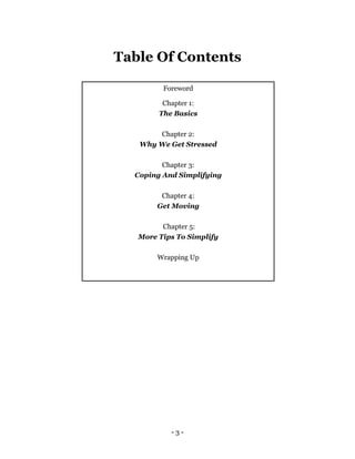 - 3 -
Table Of Contents
Foreword
Chapter 1:
The Basics
Chapter 2:
Why We Get Stressed
Chapter 3:
Coping And Simplifying
Chapter 4:
Get Moving
Chapter 5:
More Tips To Simplify
Wrapping Up
 