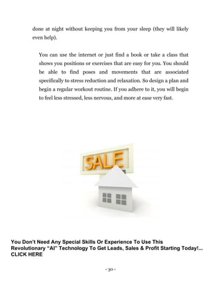 - 30 -
done at night without keeping you from your sleep (they will likely
even help).
You can use the internet or just find a book or take a class that
shows you positions or exercises that are easy for you. You should
be able to find poses and movements that are associated
specifically to stress reduction and relaxation. So design a plan and
begin a regular workout routine. If you adhere to it, you will begin
to feel less stressed, less nervous, and more at ease very fast.
You Don’t Need Any Special Skills Or Experience To Use This
Revolutionary “AI” Technology To Get Leads, Sales & Profit Starting Today!...
CLICK HERE
 
